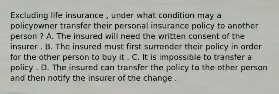 Excluding life insurance , under what condition may a policyowner transfer their personal insurance policy to another person ? A. The insured will need the written consent of the insurer . B. The insured must first surrender their policy in order for the other person to buy it . C. It is impossible to transfer a policy . D. The insured can transfer the policy to the other person and then notify the insurer of the change .