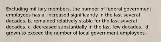 Excluding military members, the number of federal government employees has a. increased significantly in the last several decades. b. remained relatively stable for the last several decades. c. decreased substantially in the last few decades.. d. grown to exceed the number of local government employees.