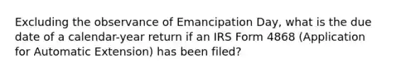 Excluding the observance of Emancipation Day, what is the due date of a calendar-year return if an IRS Form 4868 (Application for Automatic Extension) has been filed?