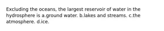 Excluding the oceans, the largest reservoir of water in the hydrosphere is a.​ground water. b.​lakes and streams. c.​the atmosphere. d.​ice.