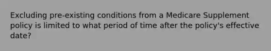 Excluding pre-existing conditions from a Medicare Supplement policy is limited to what period of time after the policy's effective date?