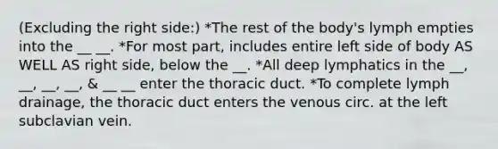 (Excluding the right side:) *The rest of the body's lymph empties into the __ __. *For most part, includes entire left side of body AS WELL AS right side, below the __. *All deep lymphatics in the __, __, __, __, & __ __ enter the thoracic duct. *To complete lymph drainage, the thoracic duct enters the venous circ. at the left subclavian vein.