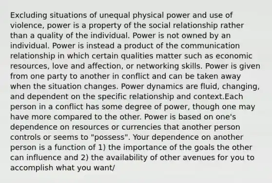 Excluding situations of unequal physical power and use of violence, power is a property of the social relationship rather than a quality of the individual. Power is not owned by an individual. Power is instead a product of the communication relationship in which certain qualities matter such as economic resources, love and affection, or networking skills. Power is given from one party to another in conflict and can be taken away when the situation changes. Power dynamics are fluid, changing, and dependent on the specific relationship and context.Each person in a conflict has some degree of power, though one may have more compared to the other. Power is based on one's dependence on resources or currencies that another person controls or seems to "possess". Your dependence on another person is a function of 1) the importance of the goals the other can influence and 2) the availability of other avenues for you to accomplish what you want/