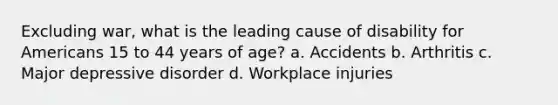 Excluding war, what is the leading cause of disability for Americans 15 to 44 years of age? a. Accidents b. Arthritis c. Major depressive disorder d. Workplace injuries