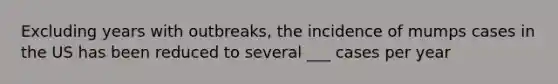 Excluding years with outbreaks, the incidence of mumps cases in the US has been reduced to several ___ cases per year