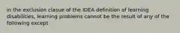 in the exclusion clasue of the IDEA definition of learning disabilities, learning problems cannot be the result of any of the following except