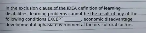 In the exclusion clause of the IDEA definition of learning disabilities, learning problems cannot be the result of any of the following conditions EXCEPT ________. economic disadvantage developmental aphasia environmental factors cultural factors