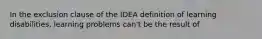 In the exclusion clause of the IDEA definition of learning disabilities, learning problems can't be the result of