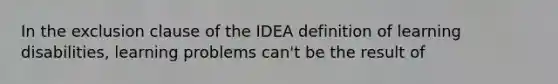 In the exclusion clause of the IDEA definition of learning disabilities, learning problems can't be the result of