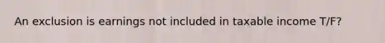 An exclusion is earnings not included in taxable income T/F?