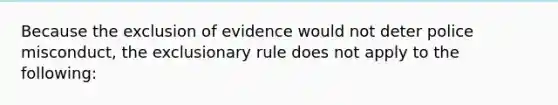 Because the exclusion of evidence would not deter police misconduct, the exclusionary rule does not apply to the following: