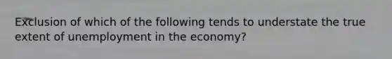 Exclusion of which of the following tends to understate the true extent of unemployment in the economy?