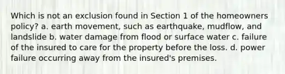 Which is not an exclusion found in Section 1 of the homeowners policy? a. earth movement, such as earthquake, mudflow, and landslide b. water damage from flood or surface water c. failure of the insured to care for the property before the loss. d. power failure occurring away from the insured's premises.