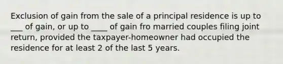 Exclusion of gain from the sale of a principal residence is up to ___ of gain, or up to ____ of gain fro married couples filing joint return, provided the taxpayer-homeowner had occupied the residence for at least 2 of the last 5 years.