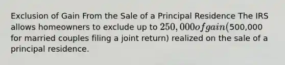 Exclusion of Gain From the Sale of a Principal Residence The IRS allows homeowners to exclude up to 250,000 of gain (500,000 for married couples filing a joint return) realized on the sale of a principal residence.