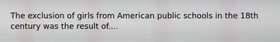 The exclusion of girls from American public schools in the 18th century was the result of....