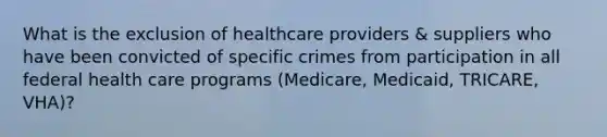 What is the exclusion of healthcare providers & suppliers who have been convicted of specific crimes from participation in all federal health care programs (Medicare, Medicaid, TRICARE, VHA)?