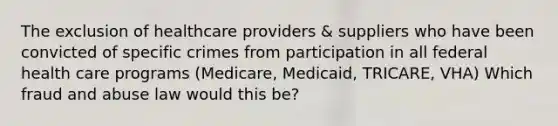 The exclusion of healthcare providers & suppliers who have been convicted of specific crimes from participation in all federal health care programs (Medicare, Medicaid, TRICARE, VHA) Which fraud and abuse law would this be?