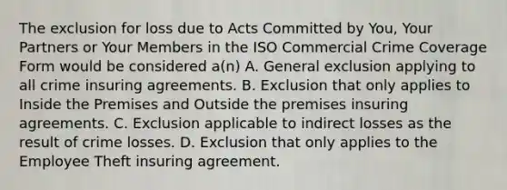 The exclusion for loss due to Acts Committed by You, Your Partners or Your Members in the ISO Commercial Crime Coverage Form would be considered a(n) A. General exclusion applying to all crime insuring agreements. B. Exclusion that only applies to Inside the Premises and Outside the premises insuring agreements. C. Exclusion applicable to indirect losses as the result of crime losses. D. Exclusion that only applies to the Employee Theft insuring agreement.