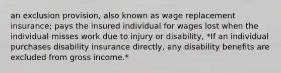 an exclusion provision, also known as wage replacement insurance; pays the insured individual for wages lost when the individual misses work due to injury or disability, *If an individual purchases disability insurance directly, any disability benefits are excluded from gross income.*