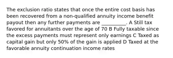 The exclusion ratio states that once the entire cost basis has been recovered from a non-qualified annuity income benefit payout then any further payments are __________. A Still tax favored for annuitants over the age of 70 B Fully taxable since the excess payments must represent only earnings C Taxed as capital gain but only 50% of the gain is applied D Taxed at the favorable annuity continuation income rates