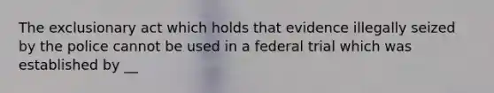 The exclusionary act which holds that evidence illegally seized by the police cannot be used in a federal trial which was established by __