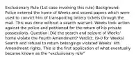 Exclusionary Rule (1st case involving this rule) Background: Police entered the home of Weeks and seized papers which were used to convict him of transporting lottery tickets through the mail. This was done without a search warrant. Weeks took action against the police and petitioned for the return of his private possessions. Question: Did the search and seizure of Weeks' home violate the Fourth Amendment? Verdict: (9-0 for Weeks) Search and refusal to return belongings violated Weeks' 4th Amendment rights. This is the first application of what eventually became known as the "exclusionary rule"