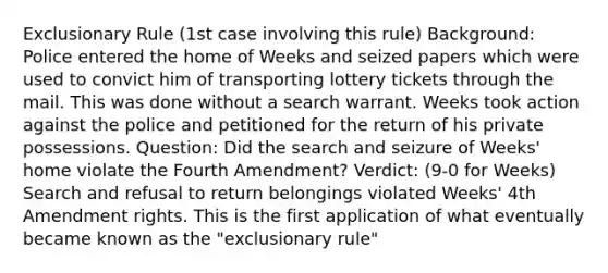 Exclusionary Rule (1st case involving this rule) Background: Police entered the home of Weeks and seized papers which were used to convict him of transporting lottery tickets through the mail. This was done without a search warrant. Weeks took action against the police and petitioned for the return of his private possessions. Question: Did the search and seizure of Weeks' home violate the Fourth Amendment? Verdict: (9-0 for Weeks) Search and refusal to return belongings violated Weeks' 4th Amendment rights. This is the first application of what eventually became known as the "exclusionary rule"