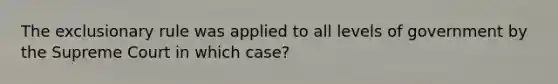 The exclusionary rule was applied to all levels of government by the Supreme Court in which case?