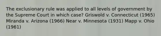 The exclusionary rule was applied to all levels of government by the Supreme Court in which case? Griswold v. Connecticut (1965) Miranda v. Arizona (1966) Near v. Minnesota (1931) Mapp v. Ohio (1961)