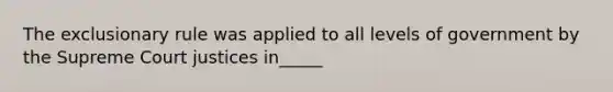 The exclusionary rule was applied to all levels of government by the Supreme Court justices in_____