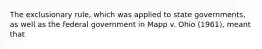 The exclusionary rule, which was applied to state governments, as well as the federal government in Mapp v. Ohio (1961), meant that