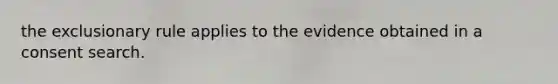 the exclusionary rule applies to the evidence obtained in a consent search.