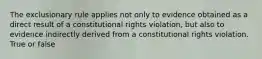 The exclusionary rule applies not only to evidence obtained as a direct result of a constitutional rights violation, but also to evidence indirectly derived from a constitutional rights violation. True or false