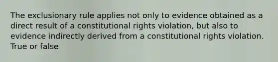 The exclusionary rule applies not only to evidence obtained as a direct result of a constitutional rights violation, but also to evidence indirectly derived from a constitutional rights violation. True or false