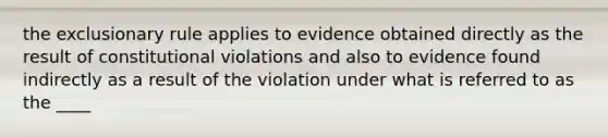 the exclusionary rule applies to evidence obtained directly as the result of constitutional violations and also to evidence found indirectly as a result of the violation under what is referred to as the ____