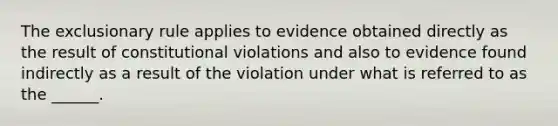 The exclusionary rule applies to evidence obtained directly as the result of constitutional violations and also to evidence found indirectly as a result of the violation under what is referred to as the ______.