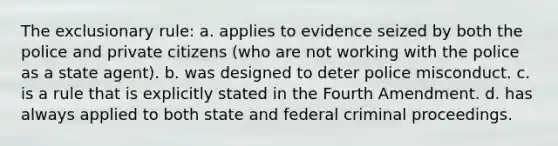 The exclusionary rule: a. applies to evidence seized by both the police and private citizens (who are not working with the police as a state agent). b. was designed to deter police misconduct. c. is a rule that is explicitly stated in the Fourth Amendment. d. has always applied to both state and federal criminal proceedings.