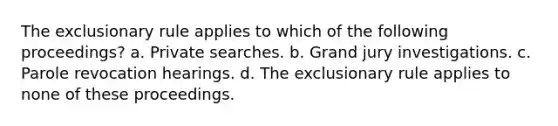 The exclusionary rule applies to which of the following proceedings? a. Private searches. b. Grand jury investigations. c. Parole revocation hearings. d. The exclusionary rule applies to none of these proceedings.