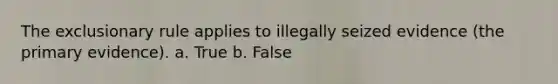 The exclusionary rule applies to illegally seized evidence (the primary evidence). a. True b. False