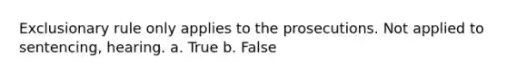 Exclusionary rule only applies to the prosecutions. Not applied to sentencing, hearing. a. True b. False