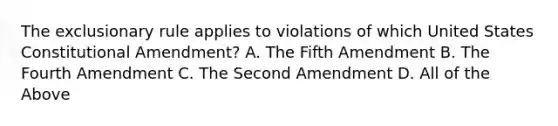 The exclusionary rule applies to violations of which United States Constitutional Amendment? A. The Fifth Amendment B. The Fourth Amendment C. The Second Amendment D. All of the Above