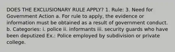 DOES THE EXCLUSIONARY RULE APPLY? 1. Rule: 3. Need for Government Action a. For rule to apply, the evidence or information must be obtained as a result of government conduct. b. Categories: i. police ii. informants iii. security guards who have been deputized Ex.: Police employed by subdivision or private college.