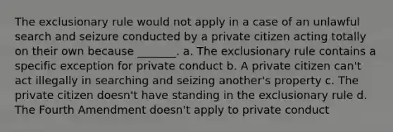 <a href='https://www.questionai.com/knowledge/kiz15u9aWk-the-exclusionary-rule' class='anchor-knowledge'>the exclusionary rule</a> would not apply in a case of an unlawful search and seizure conducted by a private citizen acting totally on their own because _______. a. The exclusionary rule contains a specific exception for private conduct b. A private citizen can't act illegally in searching and seizing another's property c. The private citizen doesn't have standing in the exclusionary rule d. The Fourth Amendment doesn't apply to private conduct