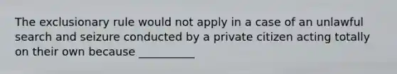 The exclusionary rule would not apply in a case of an unlawful search and seizure conducted by a private citizen acting totally on their own because __________