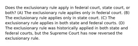 Does the exclusionary rule apply in federal court, state court, or both? (A) The exclusionary rule applies only in federal court. (B) The exclusionary rule applies only in state court. (C) The exclusionary rule applies in both state and federal courts. (D) The exclusionary rule was historically applied in both state and federal courts, but the Supreme Court has now reversed the exclusionary rule.