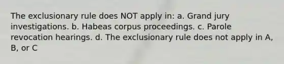 The exclusionary rule does NOT apply in: a. Grand jury investigations. b. Habeas corpus proceedings. c. Parole revocation hearings. d. The exclusionary rule does not apply in A, B, or C