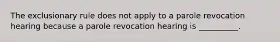 The exclusionary rule does not apply to a parole revocation hearing because a parole revocation hearing is __________.