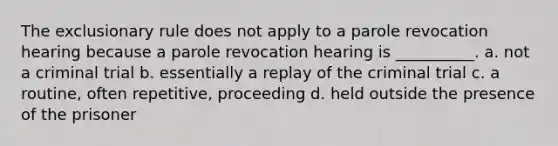 The exclusionary rule does not apply to a parole revocation hearing because a parole revocation hearing is __________. a. not a criminal trial b. essentially a replay of the criminal trial c. a routine, often repetitive, proceeding d. held outside the presence of the prisoner