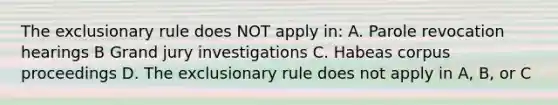 The exclusionary rule does NOT apply in: A. Parole revocation hearings B Grand jury investigations C. Habeas corpus proceedings D. The exclusionary rule does not apply in A, B, or C